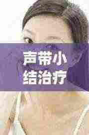 声带小结治疗全攻略，专业方法助您轻松解决声带问题