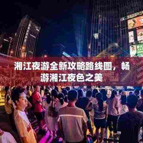 湘江夜游全新攻略路线图,畅游湘江夜色之美