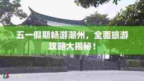 五一假期畅游潮州，全面旅游攻略大揭秘！